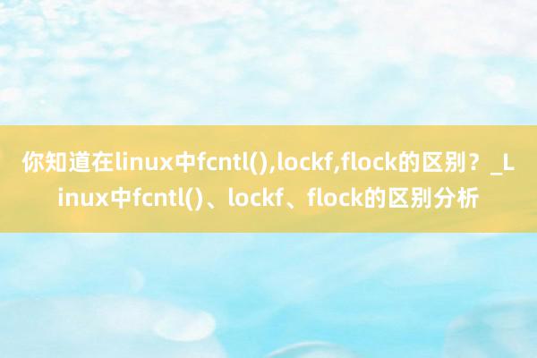 你知道在linux中fcntl(),lockf,flock的区别？_Linux中fcntl()、lockf、flock的区别分析